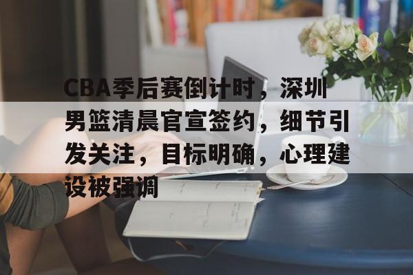 CBA季后赛倒计时，深圳男篮清晨官宣签约，细节引发关注，目标明确，心理建设被强调的简单介绍