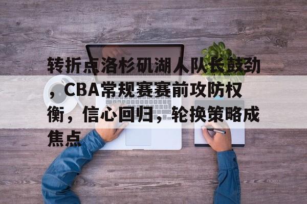 百家乐-关于转折点洛杉矶湖人队长鼓劲，CBA常规赛赛前攻防权衡，信心回归，轮换策略成焦点的信息