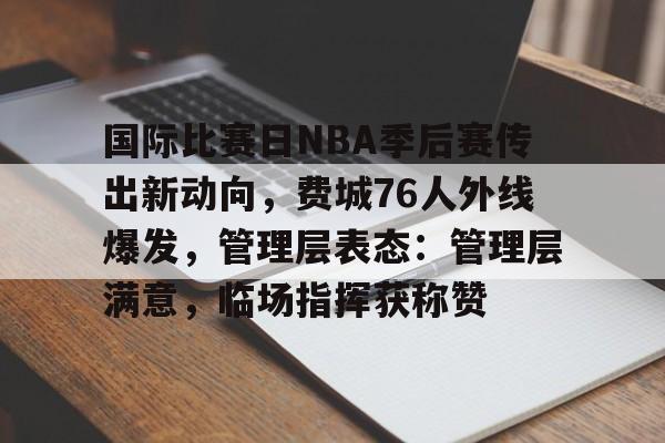 关于国际比赛日NBA季后赛传出新动向，费城76人外线爆发，管理层表态：管理层满意，临场指挥获称赞的信息