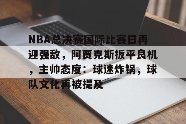 LeJing Sports-NBA总决赛国际比赛日再迎强敌，阿贾克斯扳平良机，主帅态度：球迷炸锅，球队文化再被提及的简单介绍